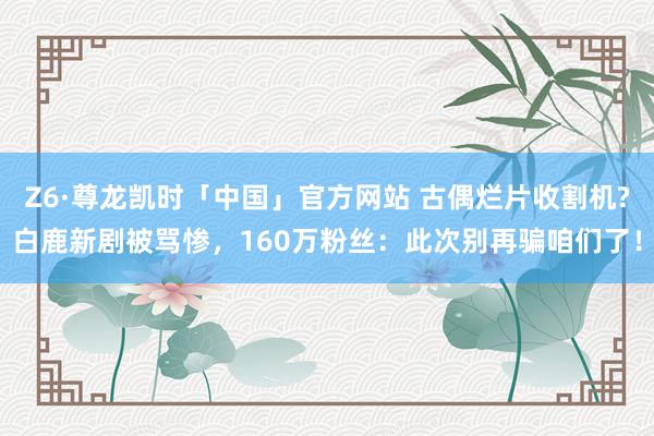 Z6·尊龙凯时「中国」官方网站 古偶烂片收割机?白鹿新剧被骂惨,160万粉丝:此次别再骗咱们了!