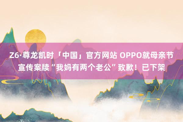 Z6·尊龙凯时「中国」官方网站 OPPO就母亲节宣传案牍“我妈有两个老公”致歉！已下架