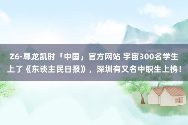 Z6·尊龙凯时「中国」官方网站 宇宙300名学生上了《东谈主民日报》，深圳有又名中职生上榜！