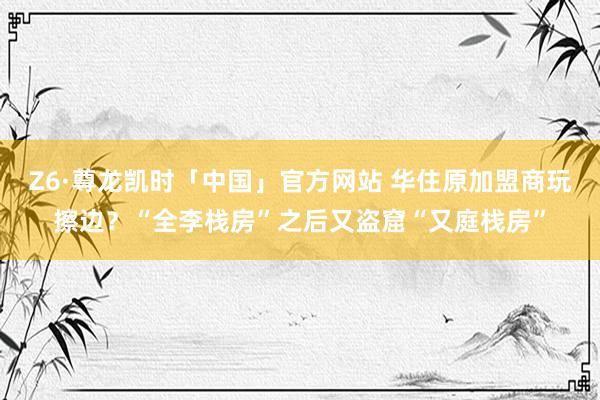 Z6·尊龙凯时「中国」官方网站 华住原加盟商玩擦边？“全李栈房”之后又盗窟“又庭栈房”