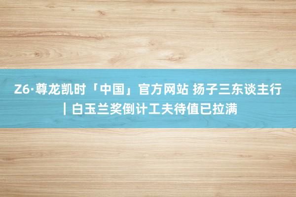 Z6·尊龙凯时「中国」官方网站 扬子三东谈主行｜白玉兰奖倒计工夫待值已拉满