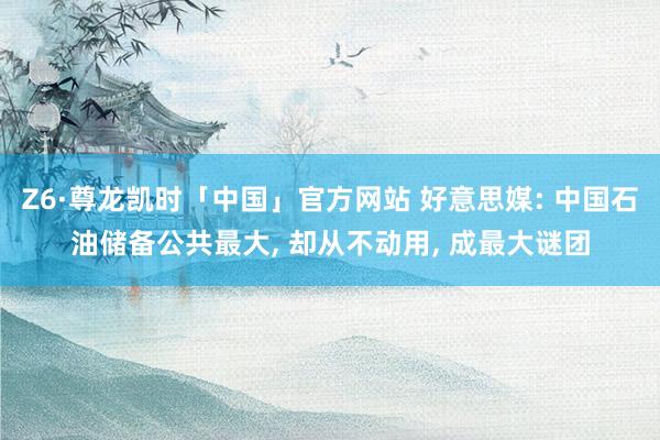 Z6·尊龙凯时「中国」官方网站 好意思媒: 中国石油储备公共最大， 却从不动用， 成最大谜团
