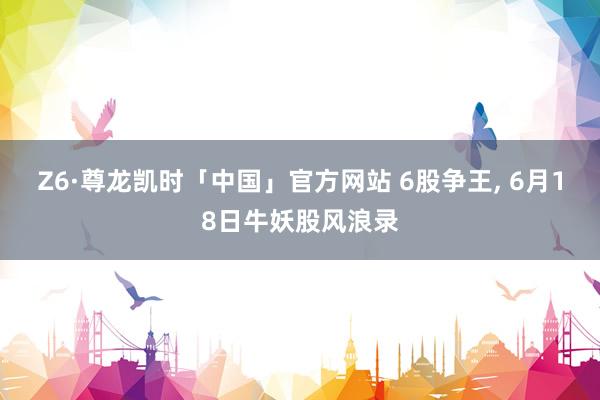 Z6·尊龙凯时「中国」官方网站 6股争王， 6月18日牛妖股风浪录