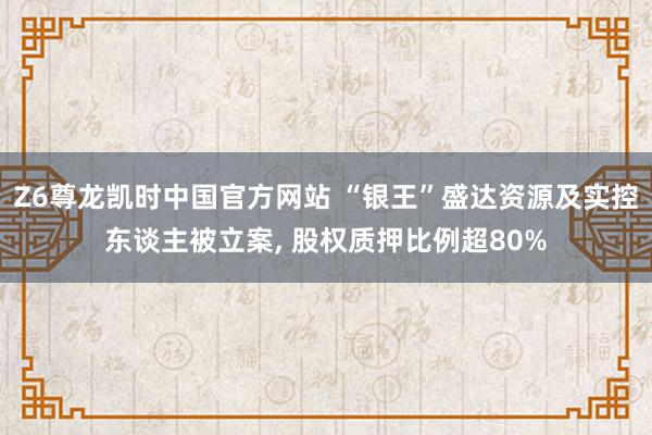 Z6尊龙凯时中国官方网站 “银王”盛达资源及实控东谈主被立案， 股权质押比例超80%