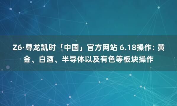 Z6·尊龙凯时「中国」官方网站 6.18操作: 黄金、白酒、半导体以及有色等板块操作