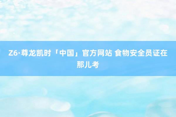 Z6·尊龙凯时「中国」官方网站 食物安全员证在那儿考