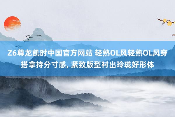 Z6尊龙凯时中国官方网站 轻熟OL风轻熟OL风穿搭拿持分寸感， 紧致版型衬出玲珑好形体