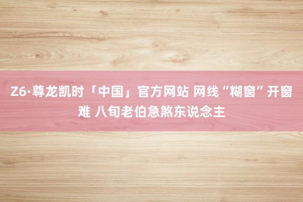 Z6·尊龙凯时「中国」官方网站 网线“糊窗”开窗难 八旬老伯急煞东说念主