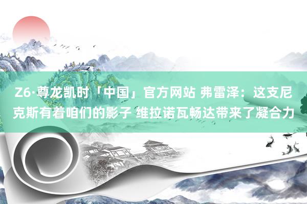 Z6·尊龙凯时「中国」官方网站 弗雷泽:这支尼克斯有着咱们的影子 维拉诺瓦畅达带来了凝合力