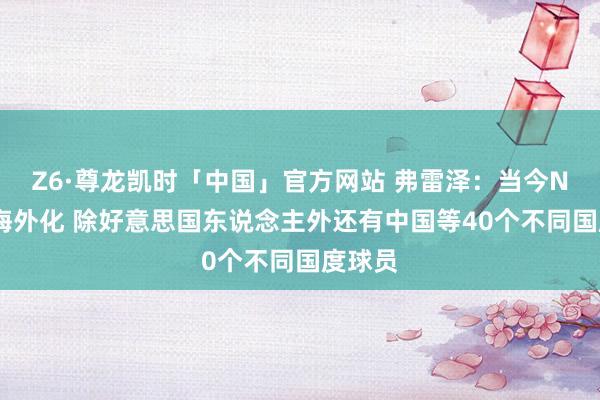 Z6·尊龙凯时「中国」官方网站 弗雷泽：当今NBA更海外化 除好意思国东说念主外还有中国等40个不同国度球员