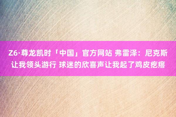 Z6·尊龙凯时「中国」官方网站 弗雷泽:尼克斯让我领头游行 球迷的欣喜声让我起了鸡皮疙瘩