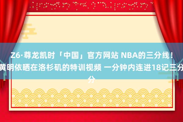 Z6·尊龙凯时「中国」官方网站 NBA的三分线!黄明依晒在洛杉矶的特训视频 一分钟内连进18记三分
