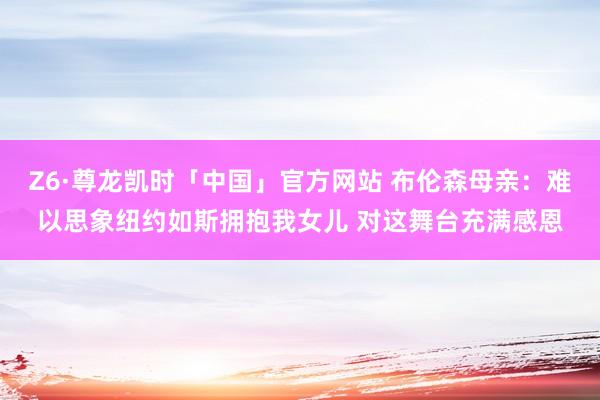 Z6·尊龙凯时「中国」官方网站 布伦森母亲:难以思象纽约如斯拥抱我女儿 对这舞台充满感恩