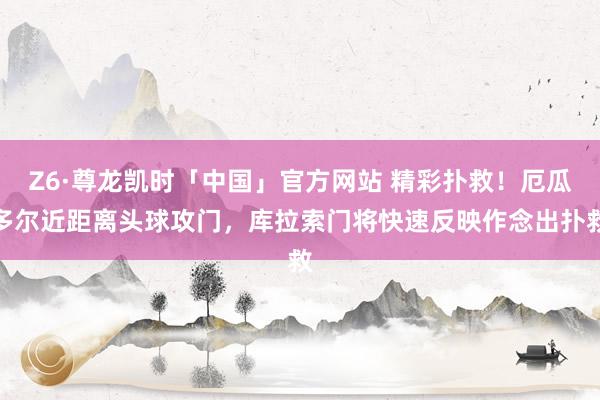 Z6·尊龙凯时「中国」官方网站 精彩扑救!厄瓜多尔近距离头球攻门,库拉索门将快速反映作念出扑救